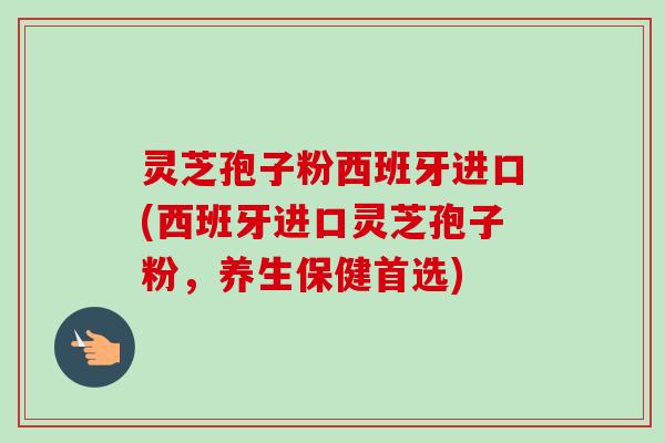 灵芝孢子粉西班牙进口(西班牙进口灵芝孢子粉，养生保健首选)-第1张图片-卓越灵芝孢子粉