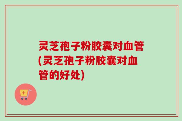 灵芝孢子粉胶囊对血管(灵芝孢子粉胶囊对血管的好处)-第1张图片-卓越灵芝孢子粉