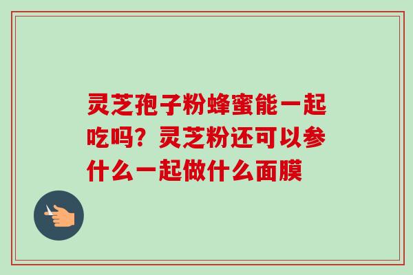 灵芝孢子粉蜂蜜能一起吃吗?灵芝粉还可以参什么一起做什么面膜-第1张图片-卓越灵芝孢子粉 灵芝孢子粉蜂蜜能一起吃吗?灵芝粉还可以参什么一起做什么面膜-第1张图片-卓越灵芝孢子粉