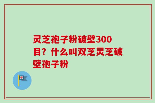 灵芝孢子粉破壁300目？什么叫双芝灵芝破壁孢子粉-第1张图片-卓越灵芝孢子粉