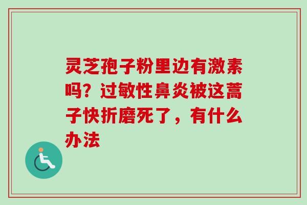 灵芝孢子粉里边有激素吗?过敏性鼻炎被这蒿子快折磨死了,有什么办法-第1张图片-卓越灵芝孢子粉 灵芝孢子粉里边有激素吗?过敏性鼻炎被这蒿子快折磨死了,有什么办法-第1张图片-卓越灵芝孢子粉