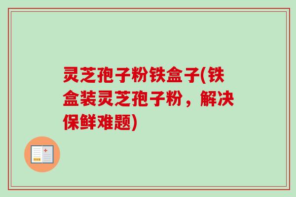 灵芝孢子粉铁盒子(铁盒装灵芝孢子粉,解决保鲜难题)-第1张图片-卓越灵芝孢子粉 灵芝孢子粉铁盒子(铁盒装灵芝孢子粉,解决保鲜难题)-第1张图片-卓越灵芝孢子粉
