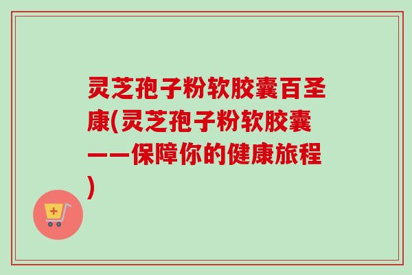 灵芝孢子粉软胶囊百圣康(灵芝孢子粉软胶囊——保障你的健康旅程)-第1张图片-卓越灵芝孢子粉 灵芝孢子粉软胶囊百圣康(灵芝孢子粉软胶囊——保障你的健康旅程)-第1张图片-卓越灵芝孢子粉