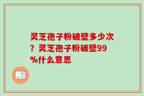 灵芝孢子粉破壁多少次？灵芝孢子粉破壁99%什么意思-第1张图片-卓越灵芝孢子粉