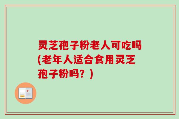 灵芝孢子粉老人可吃吗(老年人适合食用灵芝孢子粉吗?)-第1张图片-卓越灵芝孢子粉 灵芝孢子粉老人可吃吗(老年人适合食用灵芝孢子粉吗?)-第1张图片-卓越灵芝孢子粉