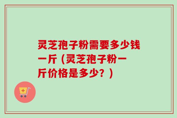 灵芝孢子粉需要多少钱一斤 (灵芝孢子粉一斤价格是多少？)-第1张图片-卓越灵芝孢子粉