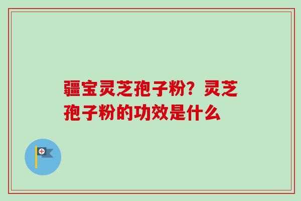 疆宝灵芝孢子粉?灵芝孢子粉的功效是什么-第1张图片-卓越灵芝孢子粉 疆宝灵芝孢子粉?灵芝孢子粉的功效是什么-第1张图片-卓越灵芝孢子粉