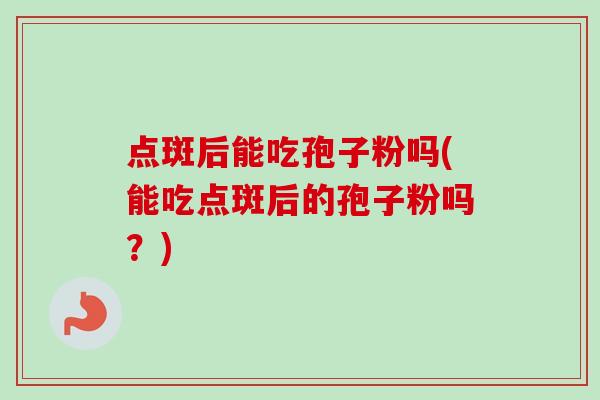 点斑后能吃孢子粉吗(能吃点斑后的孢子粉吗?)-第1张图片-卓越灵芝孢子粉 点斑后能吃孢子粉吗(能吃点斑后的孢子粉吗?)-第1张图片-卓越灵芝孢子粉