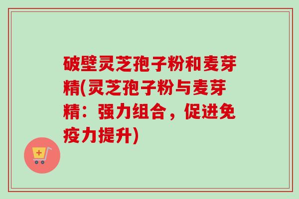 破壁灵芝孢子粉和麦芽精(灵芝孢子粉与麦芽精：强力组合，促进免疫力提升)-第1张图片-卓越灵芝孢子粉