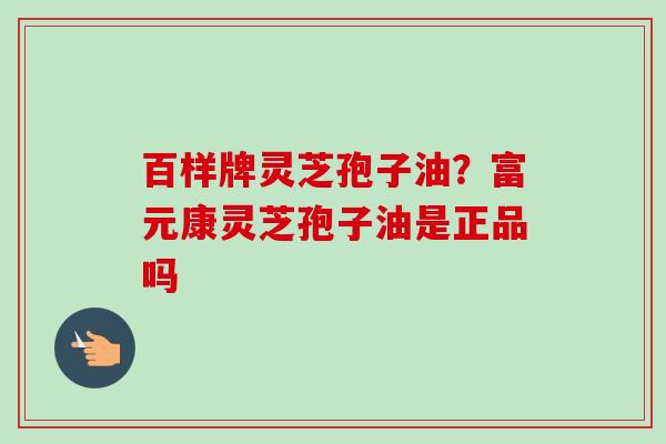 百样牌灵芝孢子油?富元康灵芝孢子油是正品吗-第1张图片-卓越灵芝孢子粉 百样牌灵芝孢子油?富元康灵芝孢子油是正品吗-第1张图片-卓越灵芝孢子粉
