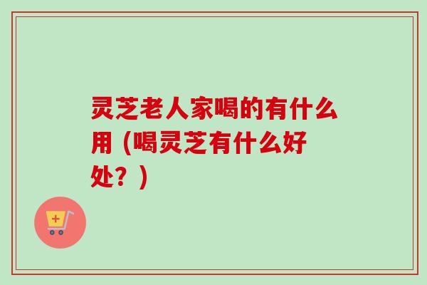 灵芝老人家喝的有什么用 (喝灵芝有什么好处?)-第1张图片-卓越灵芝孢子粉 灵芝老人家喝的有什么用 (喝灵芝有什么好处?)-第1张图片-卓越灵芝孢子粉