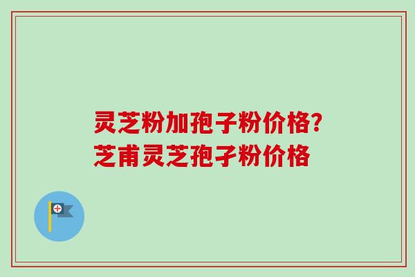 灵芝粉加孢子粉价格？芝甫灵芝孢孑粉价格-第1张图片-卓越灵芝孢子粉