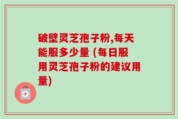 破壁灵芝孢子粉,每天能服多少量 (每日服用灵芝孢子粉的建议用量)-第1张图片-卓越灵芝孢子粉