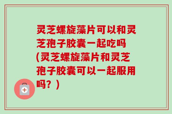 灵芝螺旋藻片可以和灵芝孢子胶囊一起吃吗 (灵芝螺旋藻片和灵芝孢子胶囊可以一起服用吗？)-第1张图片-卓越灵芝孢子粉