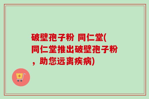 破壁孢子粉 同仁堂(同仁堂推出破壁孢子粉,助您远离疾病)-第1张图片-卓越灵芝孢子粉 破壁孢子粉 同仁堂(同仁堂推出破壁孢子粉,助您远离疾病)-第1张图片-卓越灵芝孢子粉