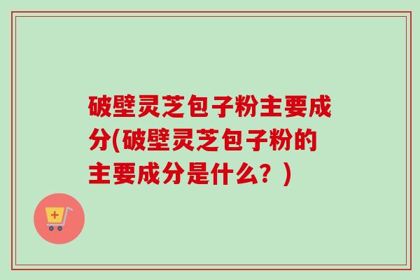 破壁灵芝包子粉主要成分(破壁灵芝包子粉的主要成分是什么？)-第1张图片-卓越灵芝孢子粉