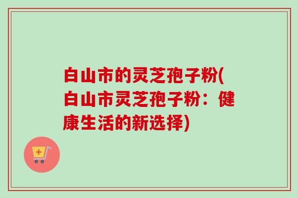白山市的灵芝孢子粉(白山市灵芝孢子粉:健康生活的新选择)-第1张图片-卓越灵芝孢子粉 白山市的灵芝孢子粉(白山市灵芝孢子粉:健康生活的新选择)-第1张图片-卓越灵芝孢子粉