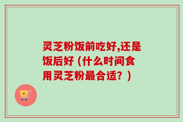 灵芝粉饭前吃好,还是饭后好 (什么时间食用灵芝粉最合适?)-第1张图片-卓越灵芝孢子粉 灵芝粉饭前吃好,还是饭后好 (什么时间食用灵芝粉最合适?)-第1张图片-卓越灵芝孢子粉