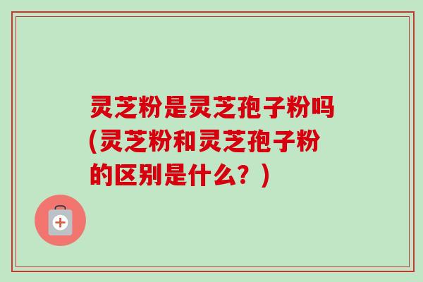 灵芝粉是灵芝孢子粉吗(灵芝粉和灵芝孢子粉的区别是什么?)-第1张图片-卓越灵芝孢子粉 灵芝粉是灵芝孢子粉吗(灵芝粉和灵芝孢子粉的区别是什么?)-第1张图片-卓越灵芝孢子粉