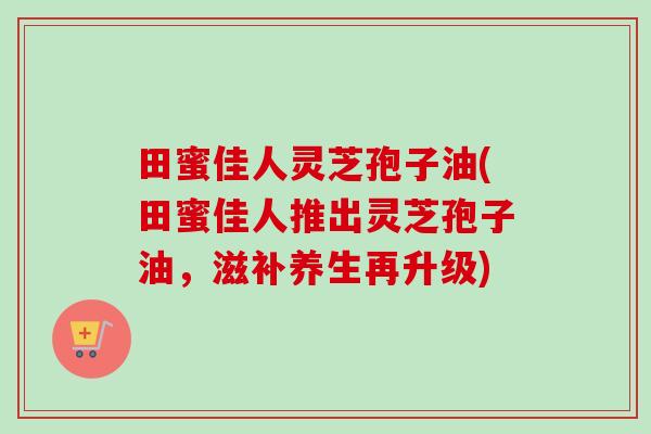田蜜佳人灵芝孢子油(田蜜佳人推出灵芝孢子油,滋补养生再升级)-第1张图片-卓越灵芝孢子粉 田蜜佳人灵芝孢子油(田蜜佳人推出灵芝孢子油,滋补养生再升级)-第1张图片-卓越灵芝孢子粉