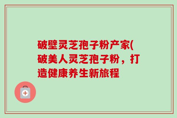 破壁灵芝孢子粉产家(破美人灵芝孢子粉，打造健康养生新旅程-第1张图片-卓越灵芝孢子粉