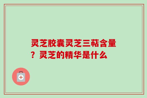 灵芝胶囊灵芝三萜含量?灵芝的精华是什么-第1张图片-卓越灵芝孢子粉 灵芝胶囊灵芝三萜含量?灵芝的精华是什么-第1张图片-卓越灵芝孢子粉