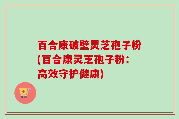 百合康破壁灵芝孢子粉(百合康灵芝孢子粉:高效守护健康)-第1张图片-卓越灵芝孢子粉 百合康破壁灵芝孢子粉(百合康灵芝孢子粉:高效守护健康)-第1张图片-卓越灵芝孢子粉