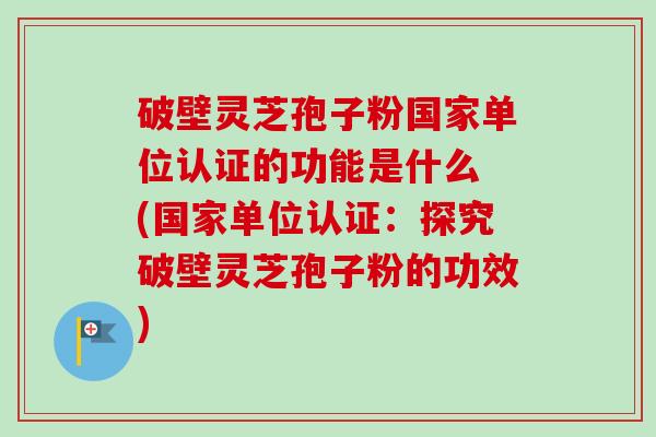 破壁灵芝孢子粉国家单位认证的功能是什么 (国家单位认证：探究破壁灵芝孢子粉的功效)-第1张图片-卓越灵芝孢子粉