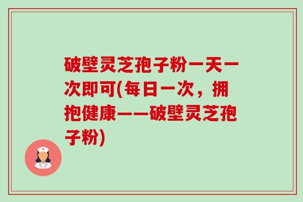 破壁灵芝孢子粉一天一次即可(每日一次，拥抱健康——破壁灵芝孢子粉)-第1张图片-卓越灵芝孢子粉