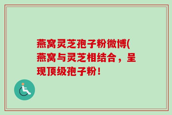 燕窝灵芝孢子粉微博(燕窝与灵芝相结合，呈现顶级孢子粉！-第1张图片-卓越灵芝孢子粉