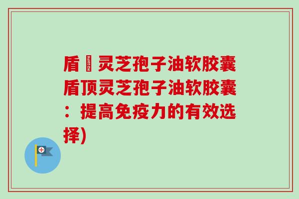 盾頂灵芝孢子油软胶囊盾顶灵芝孢子油软胶囊：提高免疫力的有效选择)-第1张图片-卓越灵芝孢子粉