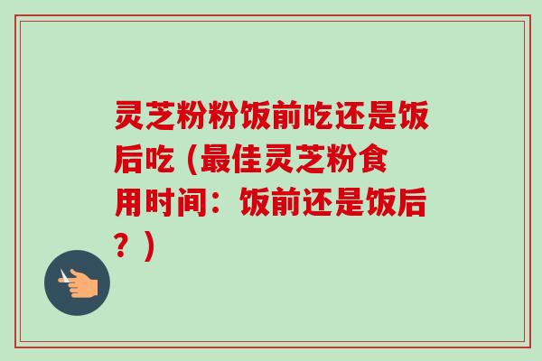 灵芝粉粉饭前吃还是饭后吃 (最佳灵芝粉食用时间：饭前还是饭后？)-第1张图片-卓越灵芝孢子粉