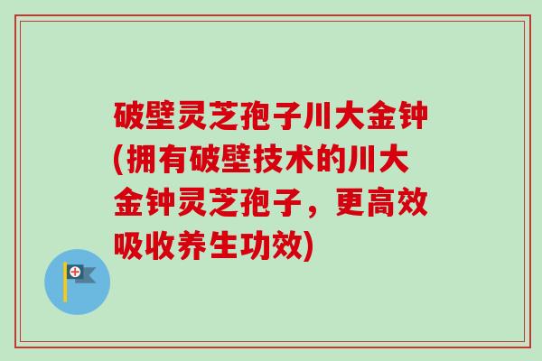破壁灵芝孢子川大金钟(拥有破壁技术的川大金钟灵芝孢子,更高效吸收养生功效)-第1张图片-卓越灵芝孢子粉 破壁灵芝孢子川大金钟(拥有破壁技术的川大金钟灵芝孢子,更高效吸收养生功效)-第1张图片-卓越灵芝孢子粉
