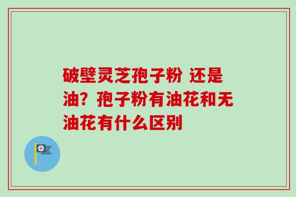 破壁灵芝孢子粉 还是油?孢子粉有油花和无油花有什么区别-第1张图片-卓越灵芝孢子粉 破壁灵芝孢子粉 还是油?孢子粉有油花和无油花有什么区别-第1张图片-卓越灵芝孢子粉