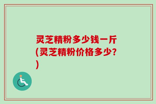 灵芝精粉多少钱一斤 (灵芝精粉价格多少？)-第1张图片-卓越灵芝孢子粉