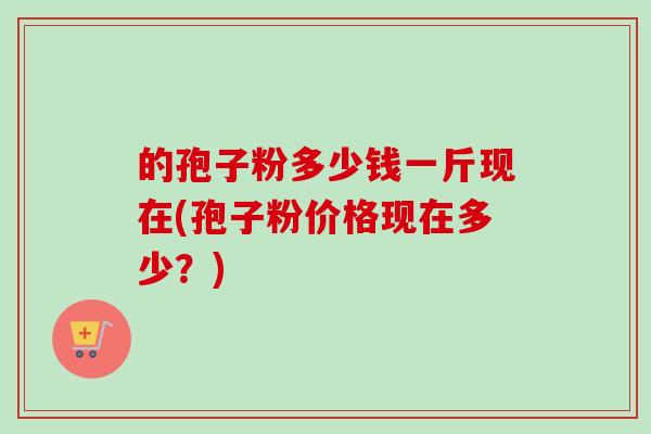 的孢子粉多少钱一斤现在(孢子粉价格现在多少？)-第1张图片-卓越灵芝孢子粉