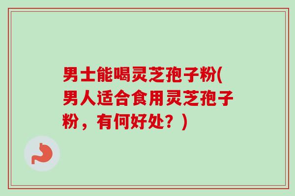 男士能喝灵芝孢子粉(男人适合食用灵芝孢子粉，有何好处？)-第1张图片-卓越灵芝孢子粉
