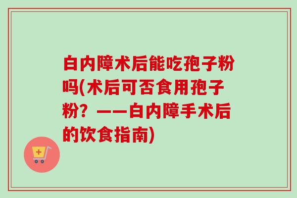 白内障术后能吃孢子粉吗(术后可否食用孢子粉？——白内障手术后的饮食指南)-第1张图片-卓越灵芝孢子粉