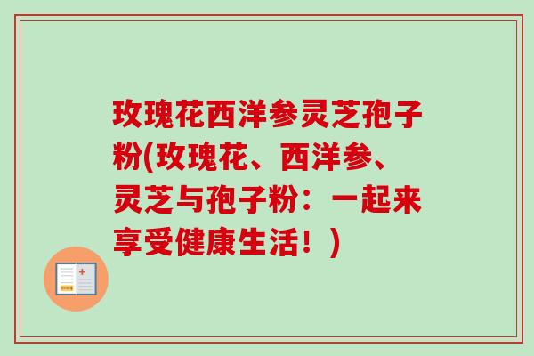 玫瑰花西洋参灵芝孢子粉(玫瑰花、西洋参、灵芝与孢子粉:一起来享受健康生活!)-第1张图片-卓越灵芝孢子粉 玫瑰花西洋参灵芝孢子粉(玫瑰花、西洋参、灵芝与孢子粉:一起来享受健康生活!)-第1张图片-卓越灵芝孢子粉