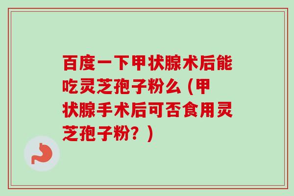 百度一下甲状腺术后能吃灵芝孢子粉么 (甲状腺手术后可否食用灵芝孢子粉?)-第1张图片-卓越灵芝孢子粉 百度一下甲状腺术后能吃灵芝孢子粉么 (甲状腺手术后可否食用灵芝孢子粉?)-第1张图片-卓越灵芝孢子粉