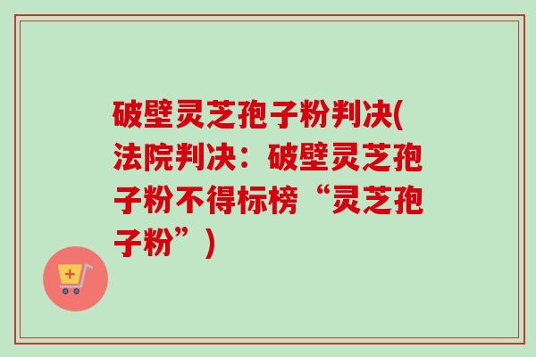 破壁灵芝孢子粉判决(法院判决：破壁灵芝孢子粉不得标榜“灵芝孢子粉”)-第1张图片-卓越灵芝孢子粉