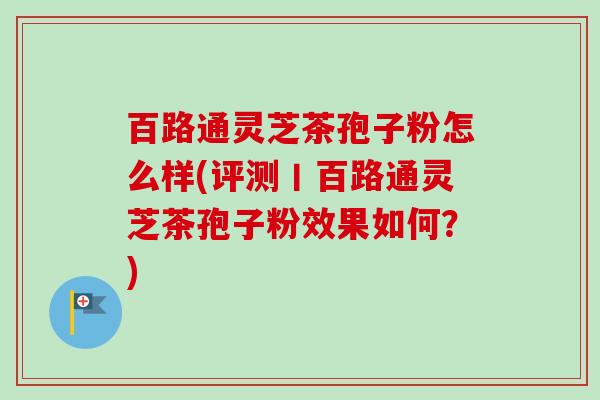 百路通灵芝茶孢子粉怎么样(评测丨百路通灵芝茶孢子粉效果如何?)-第1张图片-卓越灵芝孢子粉 百路通灵芝茶孢子粉怎么样(评测丨百路通灵芝茶孢子粉效果如何?)-第1张图片-卓越灵芝孢子粉
