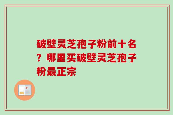 破壁灵芝孢子粉前十名？哪里买破壁灵芝孢子粉最正宗-第1张图片-卓越灵芝孢子粉