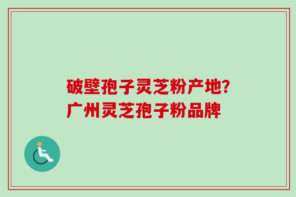 破壁孢子灵芝粉产地？广州灵芝孢子粉品牌-第1张图片-卓越灵芝孢子粉
