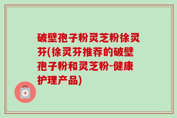 破壁孢子粉灵芝粉徐灵芬(徐灵芬推荐的破壁孢子粉和灵芝粉-健康护理产品)-第1张图片-卓越灵芝孢子粉 破壁孢子粉灵芝粉徐灵芬(徐灵芬推荐的破壁孢子粉和灵芝粉-健康护理产品)-第1张图片-卓越灵芝孢子粉
