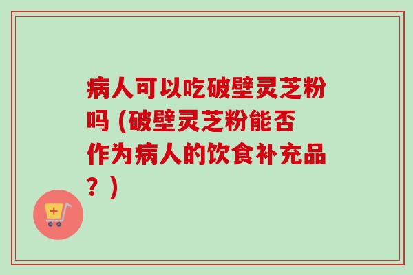 病人可以吃破壁灵芝粉吗 (破壁灵芝粉能否作为病人的饮食补充品?)-第1张图片-卓越灵芝孢子粉 病人可以吃破壁灵芝粉吗 (破壁灵芝粉能否作为病人的饮食补充品?)-第1张图片-卓越灵芝孢子粉