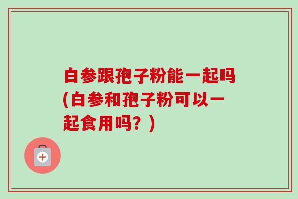 白参跟孢子粉能一起吗(白参和孢子粉可以一起食用吗?)-第1张图片-卓越灵芝孢子粉 白参跟孢子粉能一起吗(白参和孢子粉可以一起食用吗?)-第1张图片-卓越灵芝孢子粉