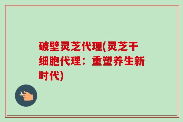 破壁灵芝代理(灵芝干细胞代理:重塑养生新时代)-第1张图片-卓越灵芝孢子粉 破壁灵芝代理(灵芝干细胞代理:重塑养生新时代)-第1张图片-卓越灵芝孢子粉