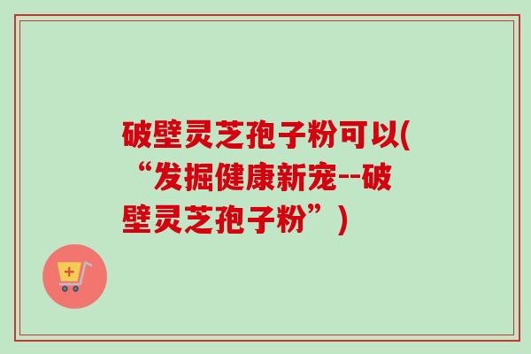 破壁灵芝孢子粉可以(“发掘健康新宠--破壁灵芝孢子粉”)-第1张图片-卓越灵芝孢子粉 破壁灵芝孢子粉可以(“发掘健康新宠--破壁灵芝孢子粉”)-第1张图片-卓越灵芝孢子粉