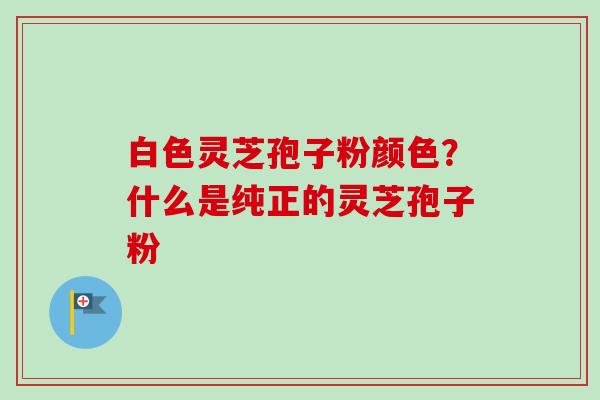 白色灵芝孢子粉颜色?什么是纯正的灵芝孢子粉-第1张图片-卓越灵芝孢子粉 白色灵芝孢子粉颜色?什么是纯正的灵芝孢子粉-第1张图片-卓越灵芝孢子粉